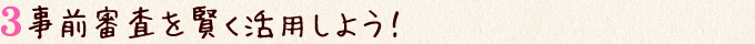 事前審査を賢く活用しよう！