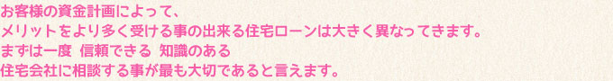 お客様の資金計画によって、メリットをより多く受ける事の出来る住宅ローンは大きく異なってきます。まずは一度、信頼できる、知識のある住宅会社に相談する事が最も大切であると言えます。