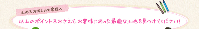 以上のポイントをおさえて、お客様にあった最適な土地を見つけてください！