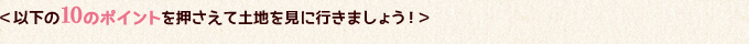 以下の10のポイントを押さえて土地を見に行きましょう！