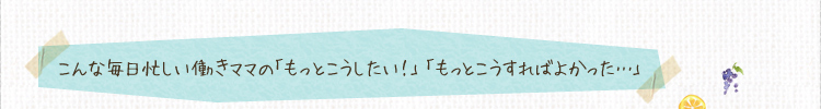 こんな毎日忙しい働きママの「もっとこうしたい！」「もっとこうすればよかった…」