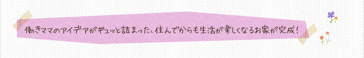 働きママのアイデアがギュッと詰まった、住んでからも生活が楽しくなるお家が完成！