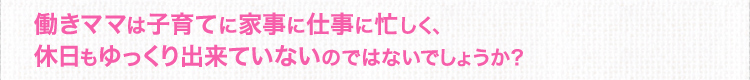 働きママは子育てに家事に仕事に忙しく、休日もゆっくり出来ていないのではないでしょうか？